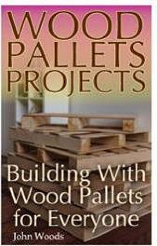 Wood Pallets Projects: Building with Wood Pallets for Everyone: (Woodworking, Woodworking Plans)