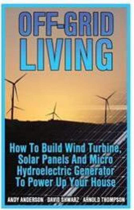 Off-Grid Living: How To Build Wind Turbine, Solar Panels And Micro Hydroelectric Generator To Power Up Your House: (Wind Power, Hydropo