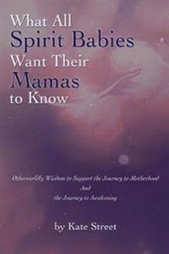 What All Spirit Babies Want Their Mamas to Know: Otherworldly Wisdom to Support the Journey to Motherhood and the Journey to Awakening