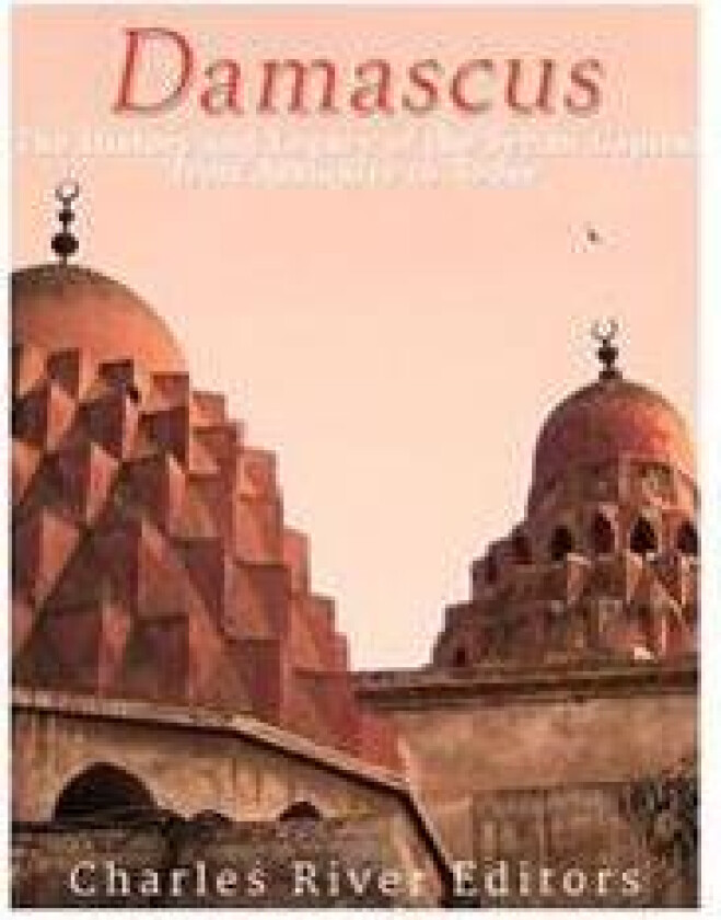 Damascus: The History and Legacy of the Syrian Capital from Antiquity to Today