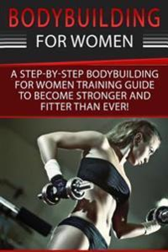 Bodybuilding for Women: A Step-By-Step Beginners Bodybuilding for Women Training Guide to Become Stronger and Fitter Than Ever!