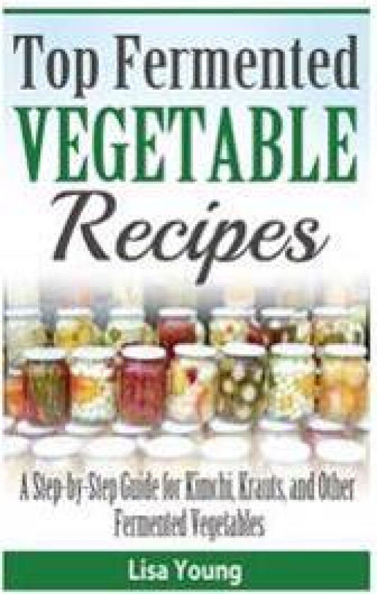 Top Fermented Vegetable Recipes: A Step-By-Step Guide for Kimchi, Krauts, and OT