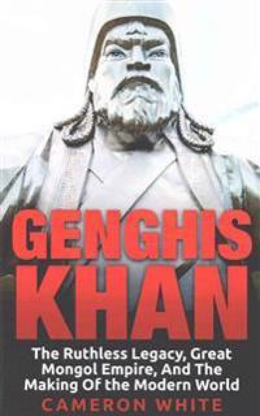 Genghis Khan: The Ruthless Legacy, Great Mongol Empire, and the Making of the Modern World