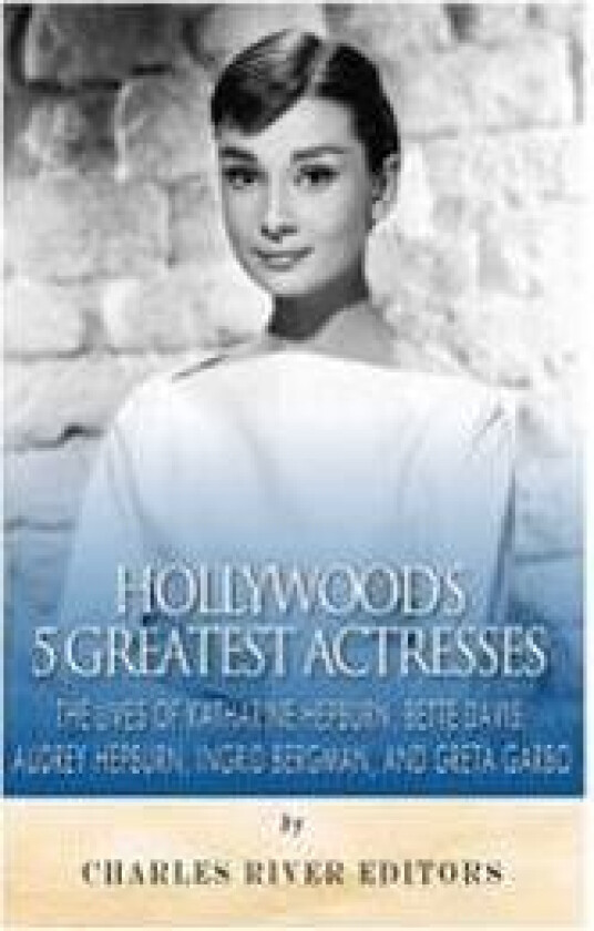 Hollywood's 5 Greatest Actresses: The Lives of Katharine Hepburn, Bette Davis, Audrey Hepburn, Ingrid Bergman, and Greta Garbo
