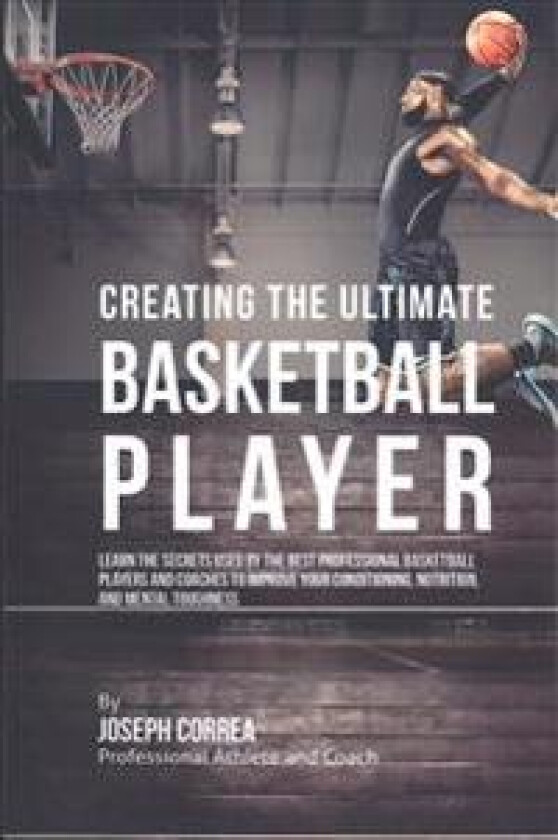 Creating the Ultimate Basketball Player: Learn the Secrets Used by the Best Professional Basketball Players and Coaches to Improve Your Conditioning,