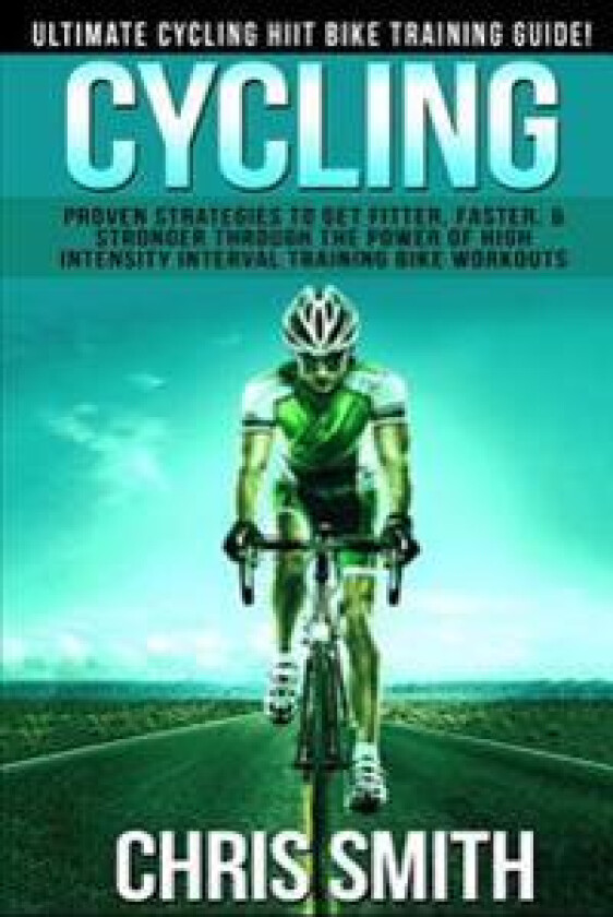 Cycling - Chris Smith: Ultimate Cycling Hiit Bike Training Guide! Proven Strategies to Get Fitter, Faster, & Stronger Through the Power of Hi