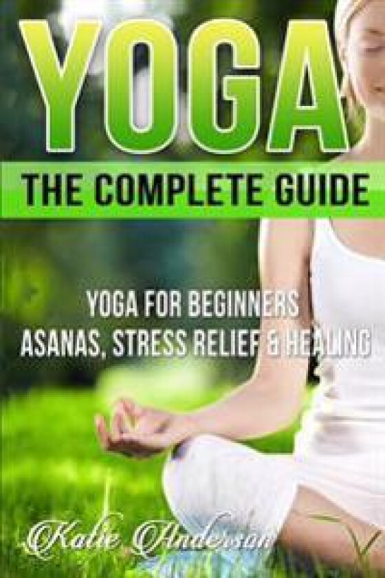 Yoga: The Complete Guide: Yoga for Beginners, Asanas, Stress Relief and Healing