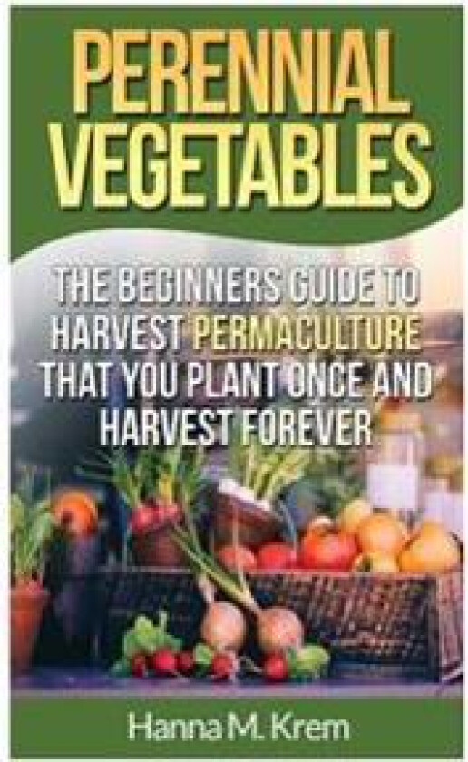Perennial Vegetables: Organic Gardening: The Beginners Guide to Harvest Permaculture That You Plant Once and Harvest Forever