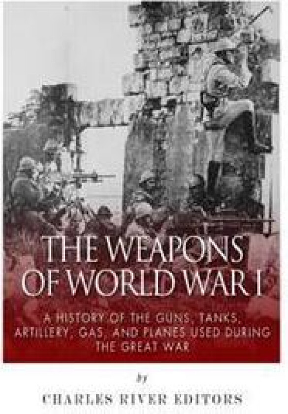 The Weapons of World War I: A History of the Guns, Tanks, Artillery, Gas, and Planes Used during the Great War