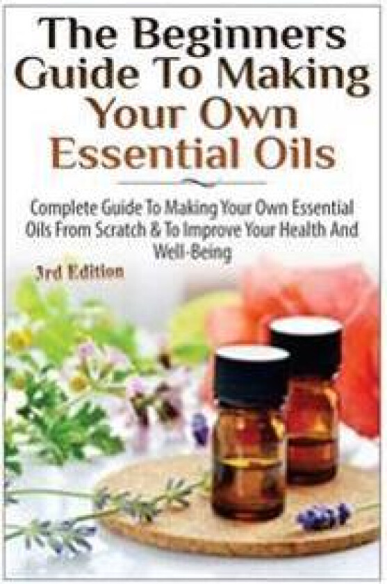 The Beginners Guide to Making Your Own Essential Oils: Complete Guide to Making Your Own Essential Oils from Scratch & to Improve Your Health and Well