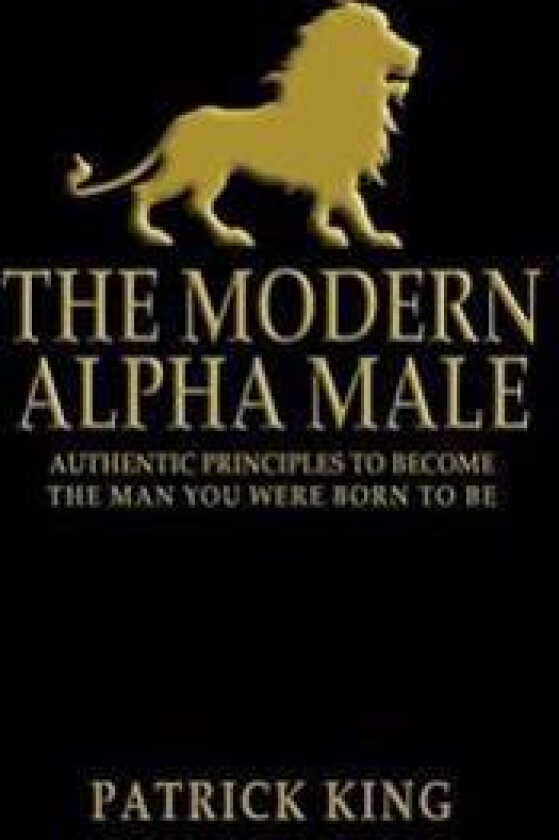 The Modern Alpha Male: Authentic Principles to Become the Man You Were Born to Be