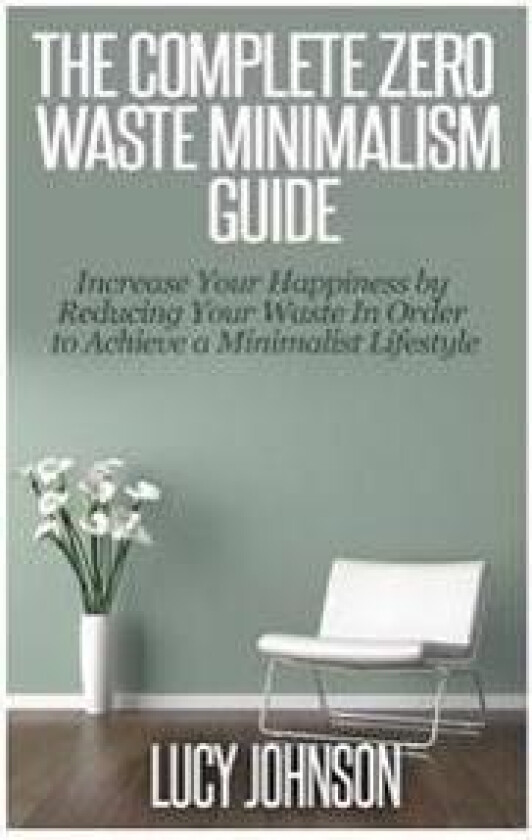 The Complete Zero Waste Minimalism Guide: Increase Your Happiness by Reducing Your Waste in Order to Achieve a Minimalist Lifestyle