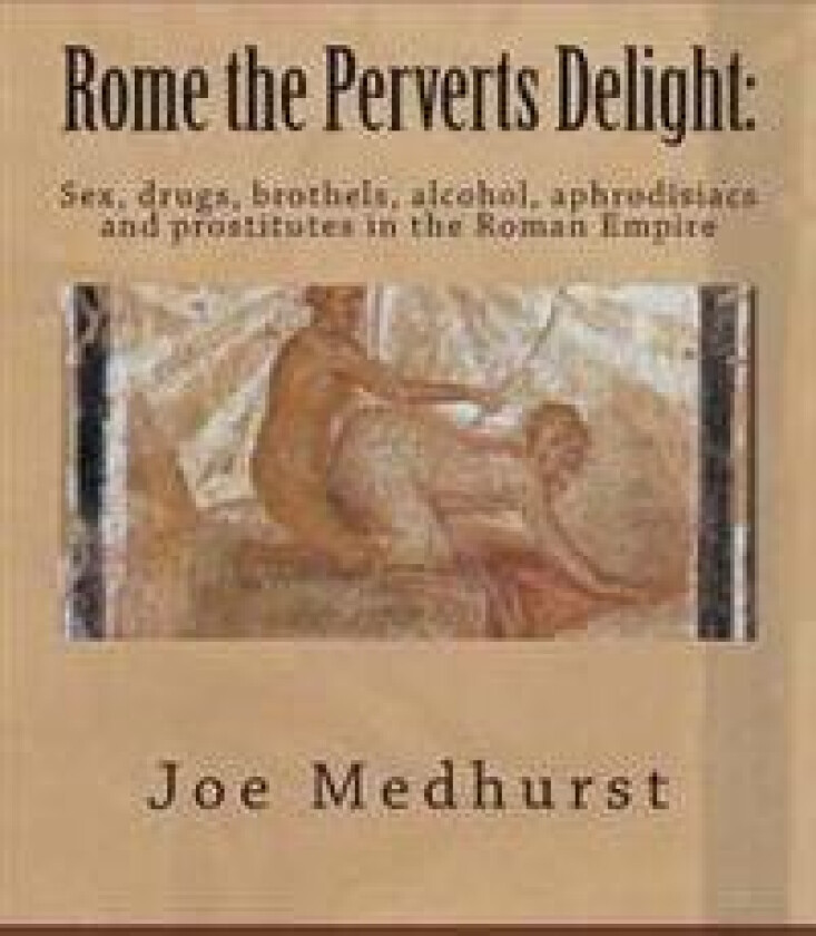 Rome the Perverts Delight: Sex, drugs, brothels, alcohol, aphrodisiacs and prostitutes in the Roman Empire