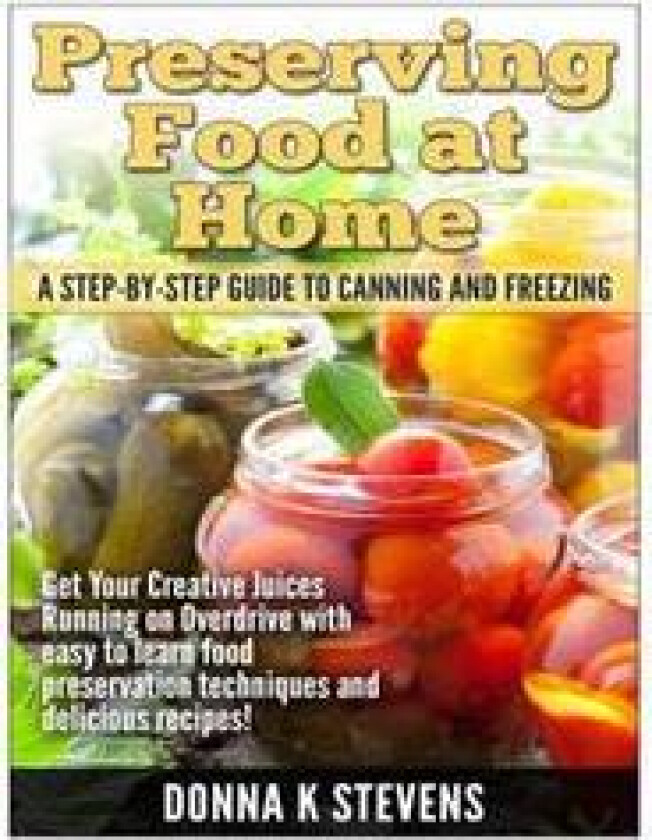 Preserving Food at Home: A Step-By-Step Guide to Canning and Freezing: Get Your Creative Juices Running on Overdrive with Easy to Learn Food Pr