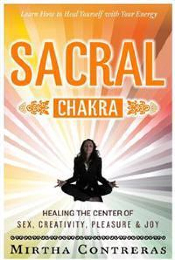 The Sacral Chakra: Healing the Center of Sex, Creativity, Pleasure and Joy: Learn to Heal Yourself with Your Energy