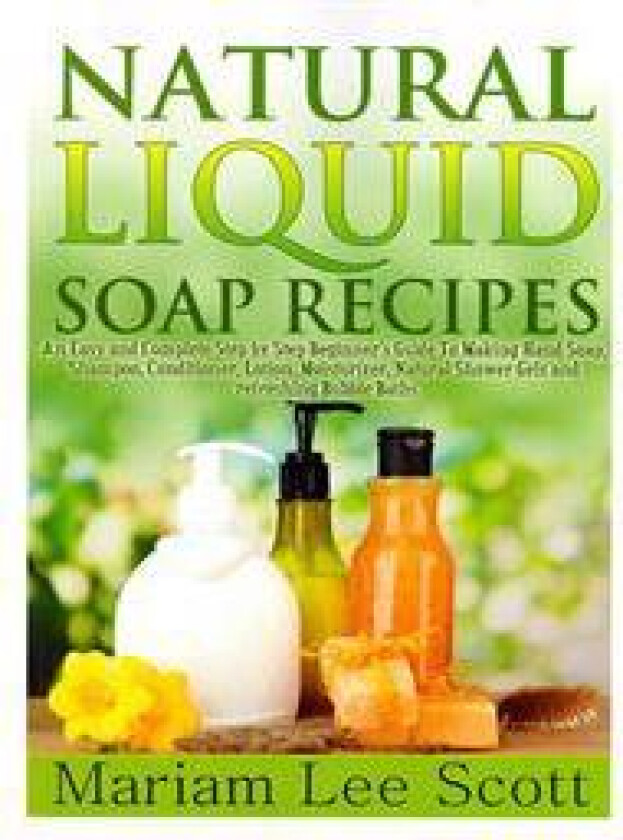 Natural Liquid Soap Recipes: An Easy and Complete Step by Step Beginners Guide to Making Hand Soap, Shampoo, Conditioner, Lotion, Moisturizer, Natu