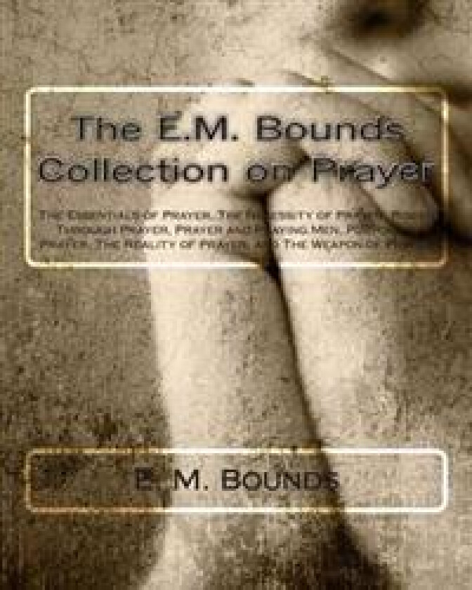 The E.M. Bounds Collection on Prayer: The Essentials of Prayer, the Necessity of Prayer, Power Through Prayer, Prayer and Praying Men, Purpose in Pray