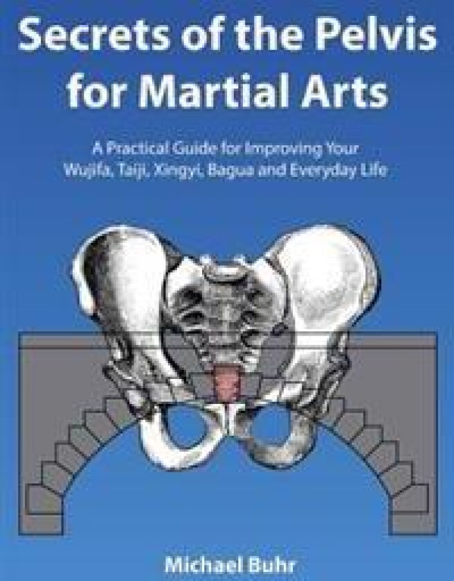 Secrets of the Pelvis for Martial Arts: A Practical Guide for Improving Your Wujifa, Taiji, Xingyi, Bagua and Everyday Life