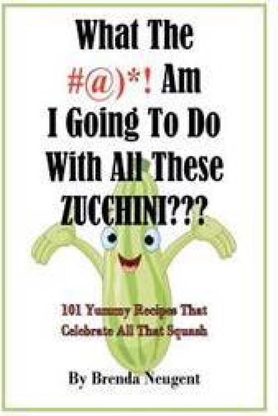 What the #@)*! Am I Going to Do with All These Zucchini: 101 Yummy Recipes That Celebrate All That Squash