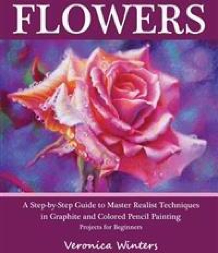 Flowers: A Step-By-Step Guide to Master Realist Techniques in Graphite and Colored Pencil Painting: Drawing Projects for Beginn
