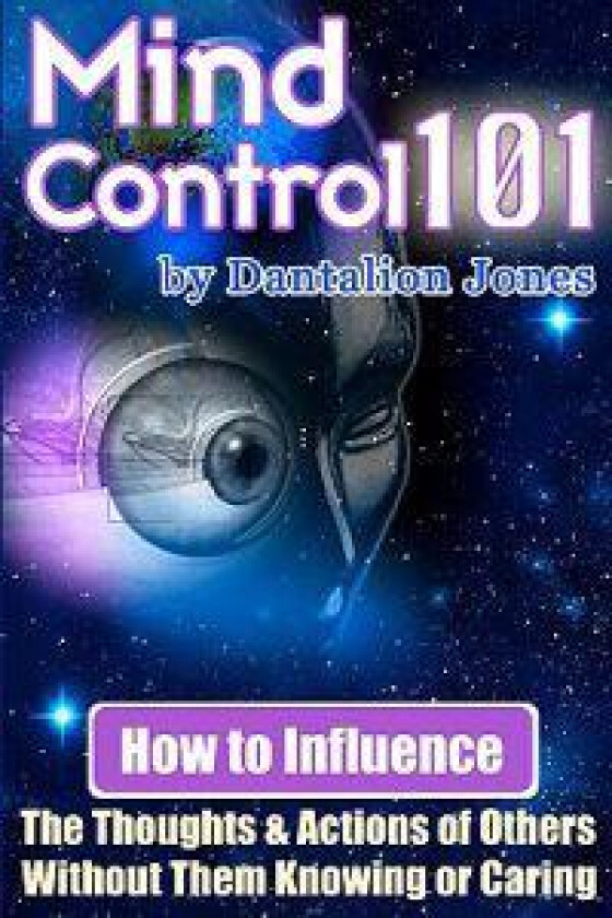 Mind Control 101: How to Influence the Thoughts and Actions of Others Without Them Knowing or Caring