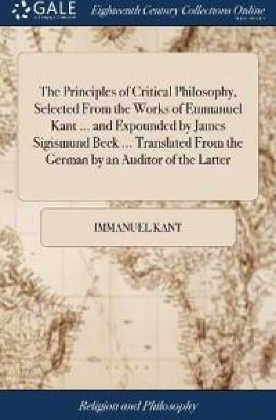 The Principles of Critical Philosophy, Selected From the Works of Emmanuel Kant ... and Expounded by James Sigismund Beck ... Translated From the