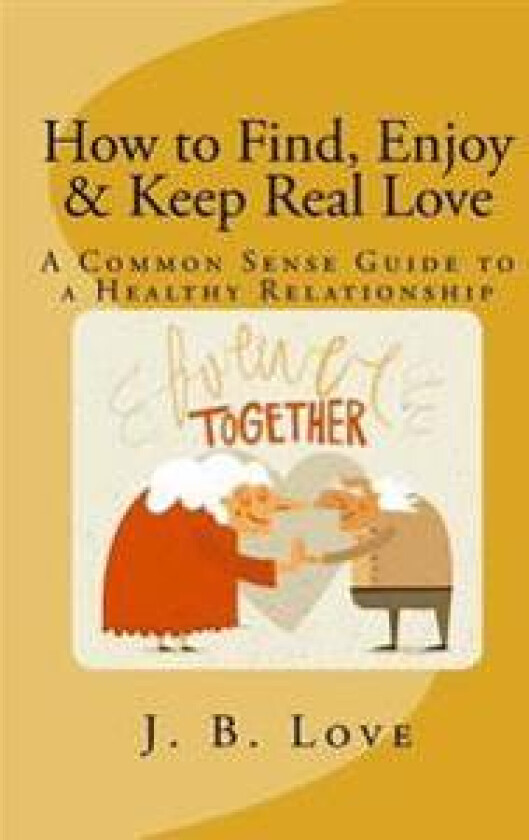How to Find, Enjoy and Keep Real Love: A Common Sense Guide to a Healthy Relationship