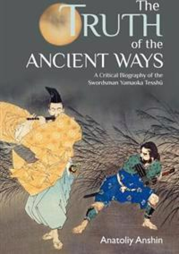 The Truth of the Ancient Ways: A Critical Biography of the Swordsman Yamaoka Tesshu