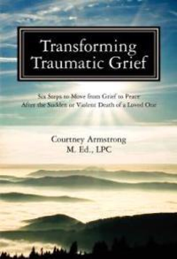 Transforming Traumatic Grief: Six Steps to Move from Grief to Peace After the Sudden or Violent Death of a Loved One