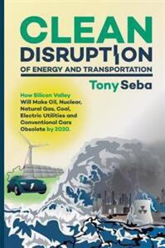 Clean Disruption of Energy and Transportation: How Silicon Valley Will Make Oil, Nuclear, Natural Gas, Coal, Electric Utilities and Conventional Cars