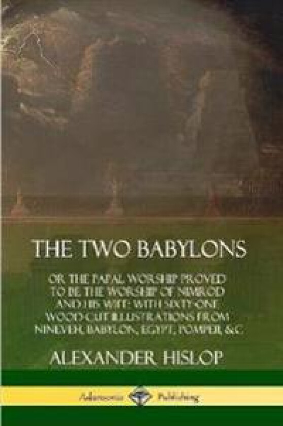 The Two Babylons: or the Papal Worship Proved to Be the Worship of Nimrod and His Wife: With Sixty-One Wood-cut Illustrations from Nineveh, Babylon,