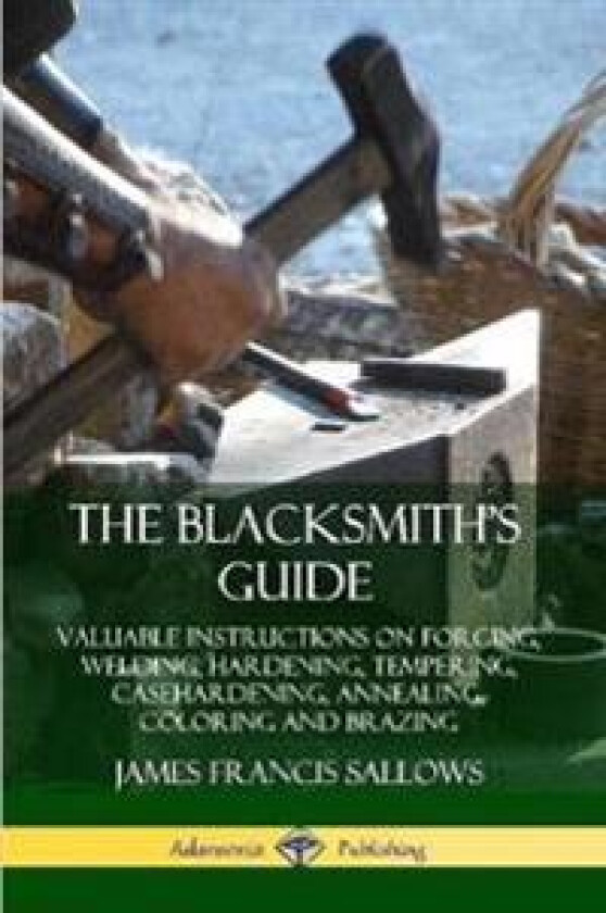 The Blacksmith's Guide: Valuable Instructions on Forging, Welding, Hardening, Tempering, Casehardening, Annealing, Coloring and Brazing