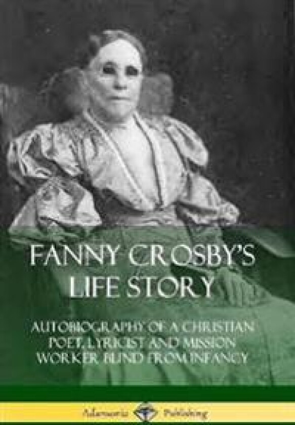Fanny Crosby's Life Story: Autobiography of a Christian Poet, Lyricist and Mission Worker Blind from Infancy