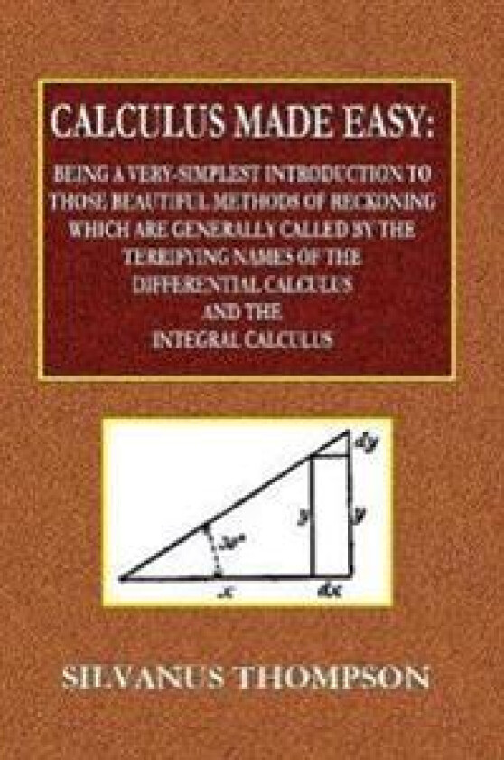 Calculus Made Easy - Being a Very-Simplest Introduction to Those Beautiful Methods of Reckoning Which Are Generally Called by the TERRIFYING NAMES of