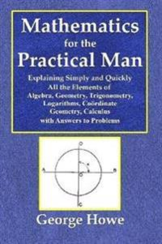 Mathematics for the Practical Man - Explaining Simply and Quickly All the Elements of Algebra, Geometry, Trigonometry, Logarithms, Coo¨rdinate