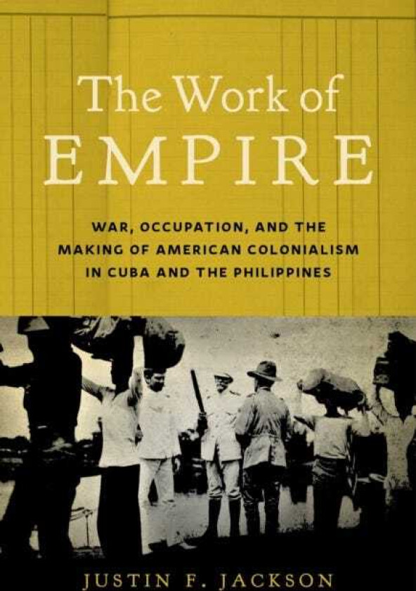 The Work of Empire War, Occupation, and the Making of American Colonialism in Cuba and the Philippines