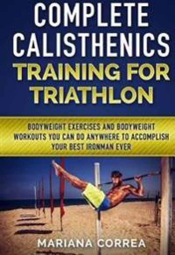 Complete Calisthenics Training for Triathlon: Bodyweight Exercises and Bodyweight Workouts You Can Do Anywhere to Accomplish Your Best Ironman Ever