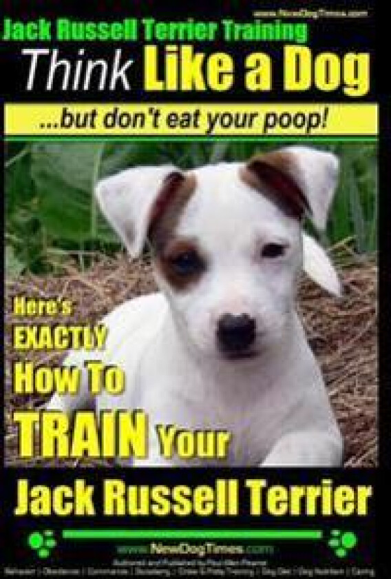 Jack Russell Terrier Training, Think Like a Dog, But Don't Eat your Poop!: Here's EXACTLY How To Train Your Jack Russell Terrier