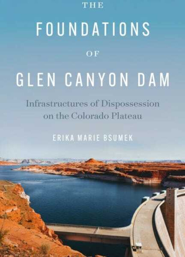 The Foundations of Glen Canyon Dam Infrastructures of Dispossession on the Colorado Plateau