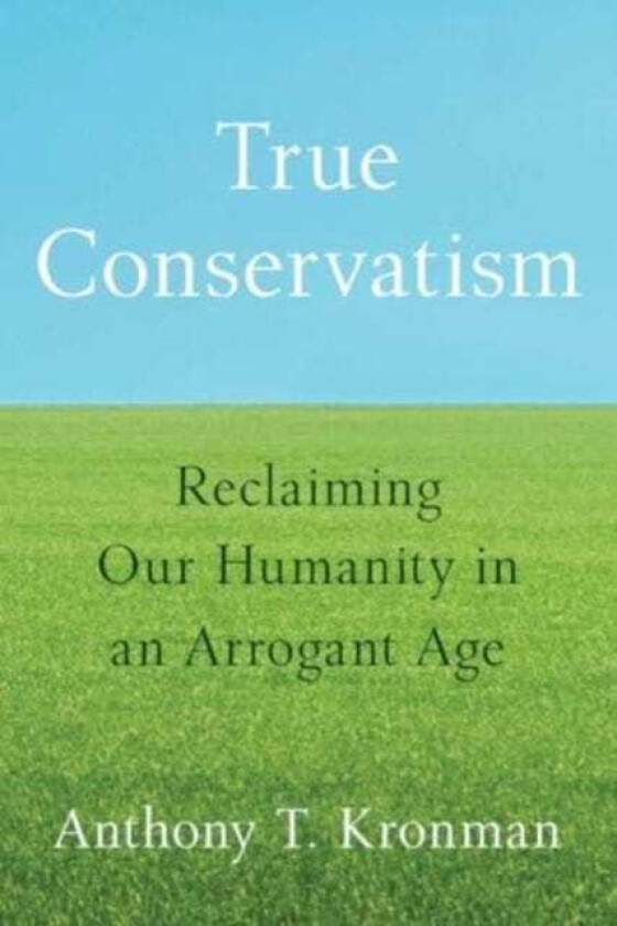 True Conservatism Reclaiming Our Humanity in an Arrogant Age