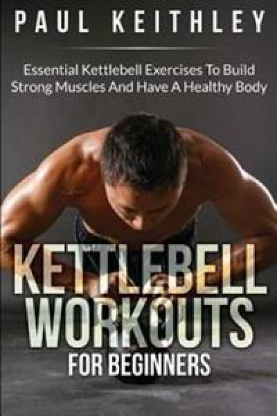 Kettlebell Workouts for Beginners: Essential Kettlebell Exercises to Build Strong Muscles and Have a Healthy Body