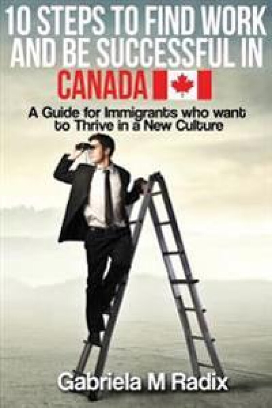 10 Steps to Find Work and Be Successful in Canada: A Guide for Immigrants Who Want to Thrive in a New Culture