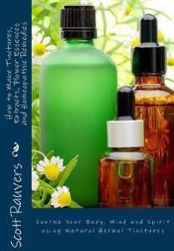 How to Make Tinctures, Extracts, Flower Essences and Homeopathic Remedies: Soothe Your Body, Mind and Spirit using Natural Herbal Tinctures