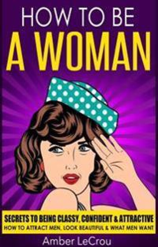 How to Be a Woman: Secrets to Being Classy, Confident & Attractive - How to Attract Men, Look Beautiful & What Men Want