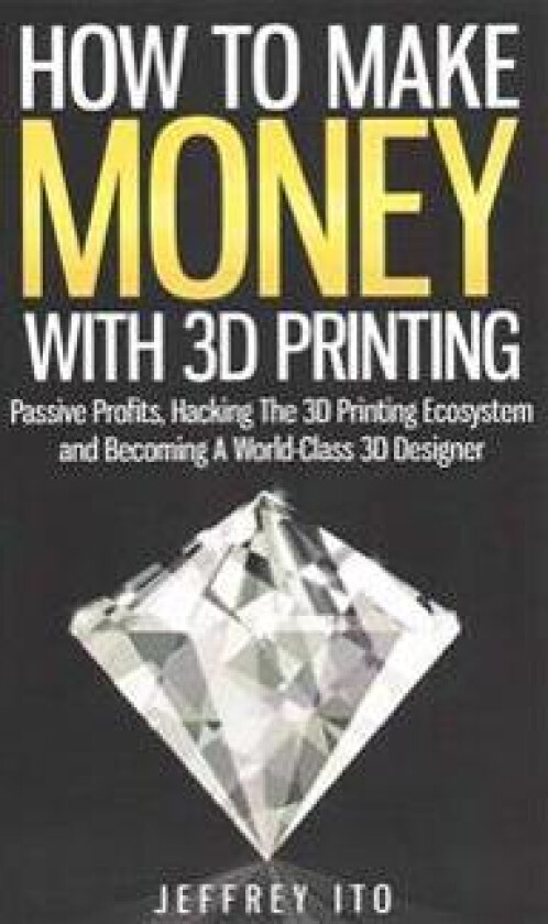 How to Make Money with 3D Printing: Passive Profits, Hacking the 3D Printing Ecosystem and Becoming a World-Class 3D Designer