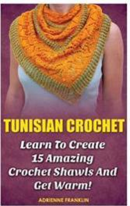 Tunisian Crochet: Learn to Creat 15 Amazing Crochet Shawls and Get Warm!: (Tunisian Crochet, Crochet Scarves, Crochet Shawls, How to Cro