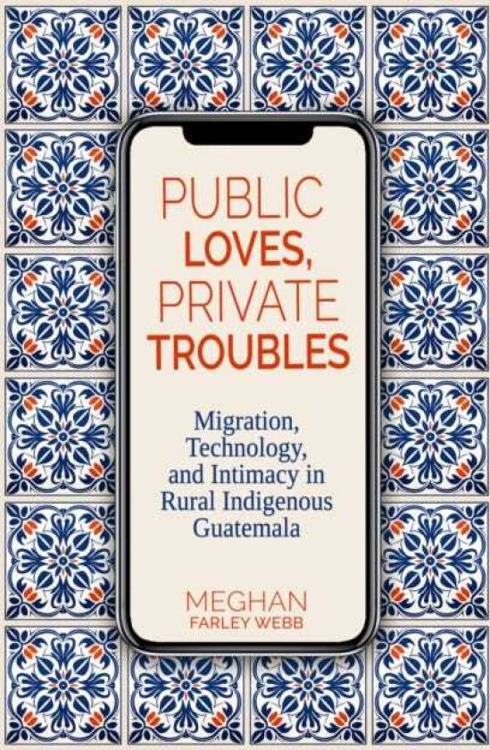 Public Loves, Private Troubles Migration, Technology, and Intimacy in Rural Indigenous Guatemala
