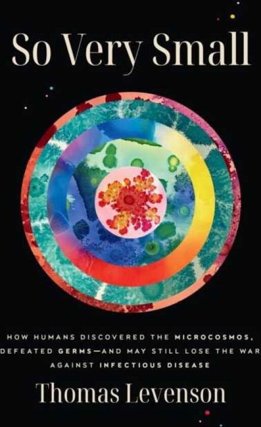 So Very Small: How Humans Discovered the Microcosmos, Defeated Germsand May Still Lose the War Against Infectious Disease