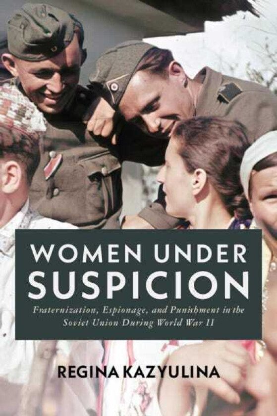Women Under Suspicion Fraternization, Espionage, and Punishment in the Soviet Union During World War II