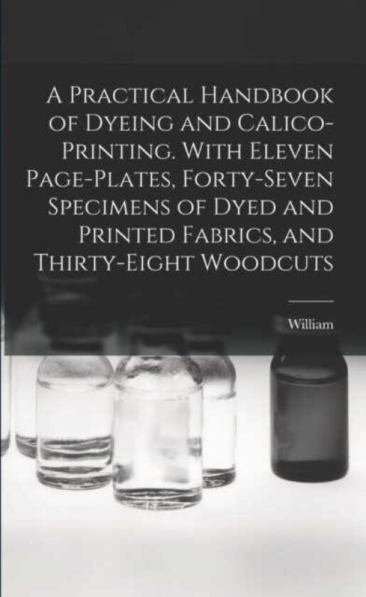 A Practical Handbook of Dyeing and Calicoprinting. With Eleven Pageplates, Fortyseven Specimens of Dyed and Printed Fabrics, and Thirtyeight Woodcuts
